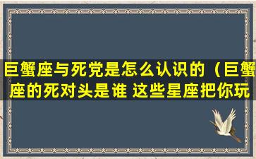 巨蟹座与死党是怎么认识的（巨蟹座的死对头是谁 这些星座把你玩的团团转）